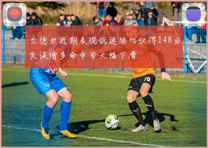 兰德尔近期表现低迷场均仅得148分失误增多命中率大幅下滑