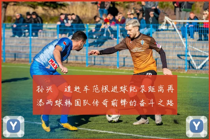 孙兴慜追赶车范根进球纪录距离再添两球韩国队传奇前锋的奋斗之路
