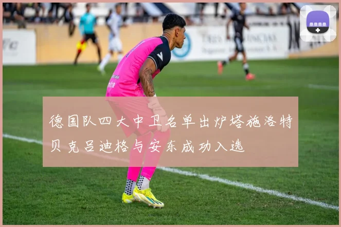 德国队四大中卫名单出炉塔施洛特贝克吕迪格与安东成功入选