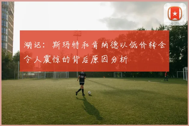 湖记：斯玛特和肯纳德以低价转会令人震惊的背后原因分析