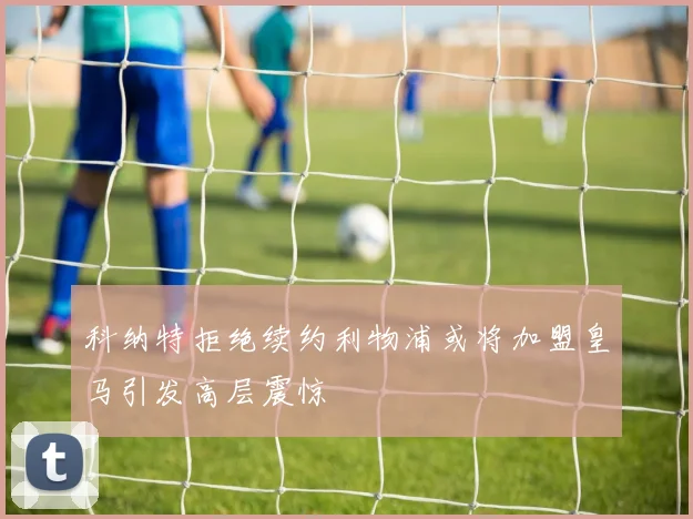 科纳特拒绝续约利物浦或将加盟皇马引发高层震惊