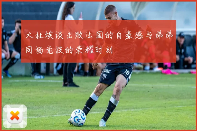 大杜埃谈击败法国的自豪感与弟弟同场竞技的荣耀时刻