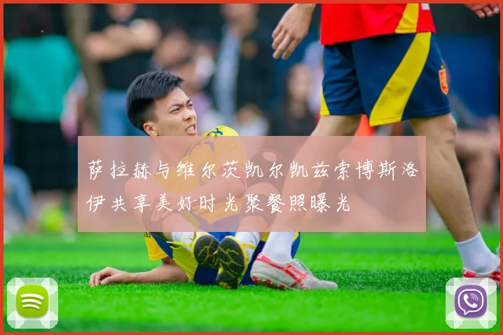 萨拉赫与维尔茨凯尔凯兹索博斯洛伊共享美好时光聚餐照曝光