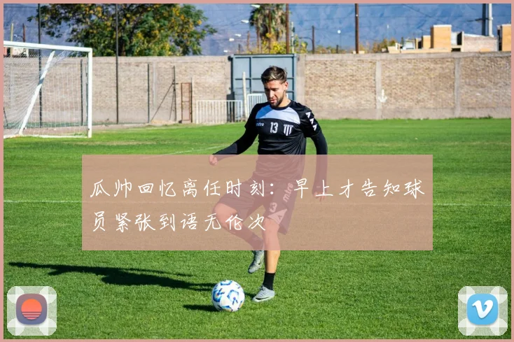 瓜帅回忆离任时刻：早上才告知球员紧张到语无伦次