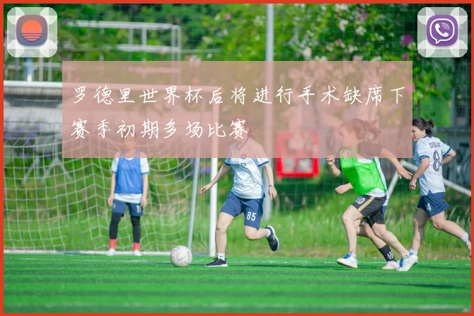 罗德里世界杯后将进行手术缺席下赛季初期多场比赛