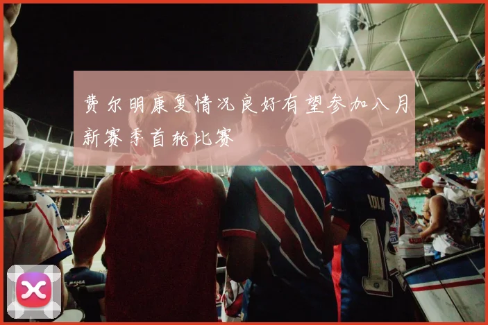 费尔明康复情况良好有望参加八月新赛季首轮比赛